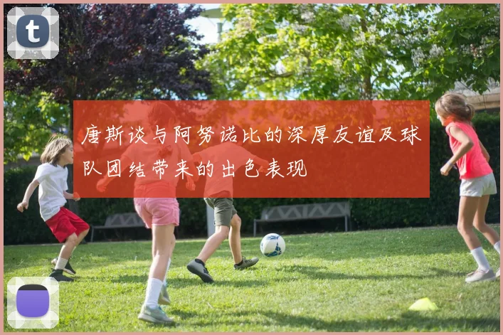 唐斯谈与阿努诺比的深厚友谊及球队团结带来的出色表现