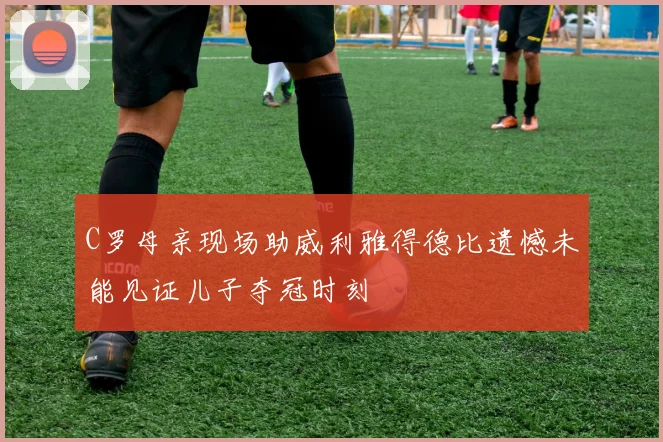 C罗母亲现场助威利雅得德比遗憾未能见证儿子夺冠时刻
