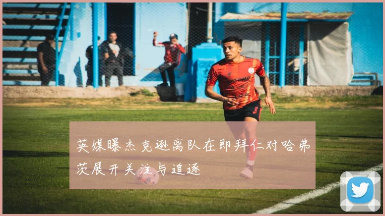 英媒曝杰克逊离队在即拜仁对哈弗茨展开关注与追逐