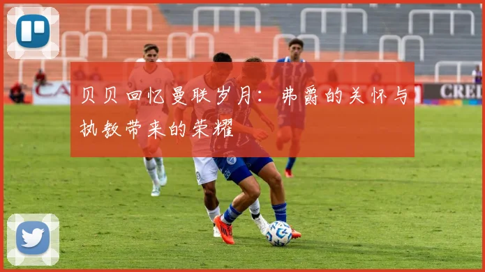 贝贝回忆曼联岁月：弗爵的关怀与执教带来的荣耀