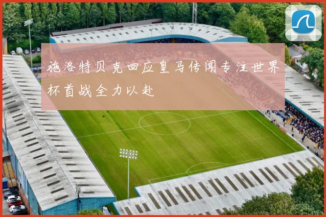 施洛特贝克回应皇马传闻专注世界杯首战全力以赴
