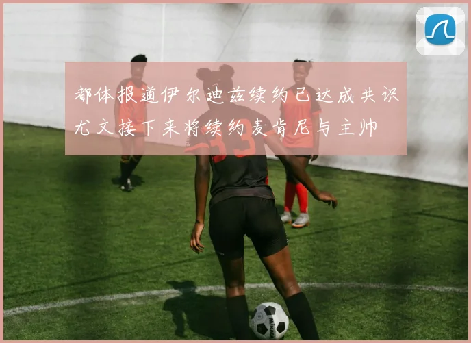都体报道伊尔迪兹续约已达成共识尤文接下来将续约麦肯尼与主帅