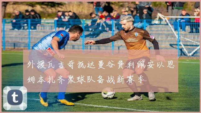 外援瓦吉奇抵达曼谷费利佩安以恩姆本扎齐聚球队备战新赛季