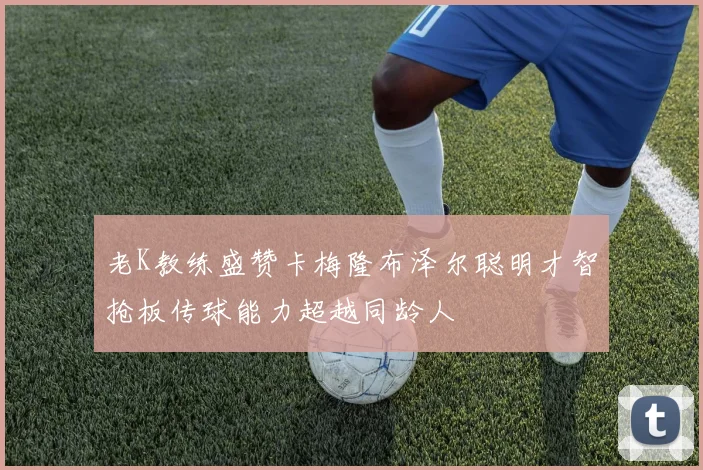 老K教练盛赞卡梅隆布泽尔聪明才智抢板传球能力超越同龄人