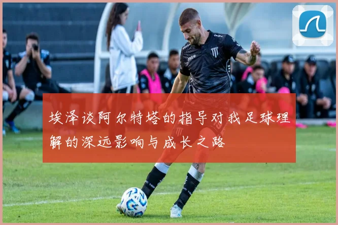 埃泽谈阿尔特塔的指导对我足球理解的深远影响与成长之路
