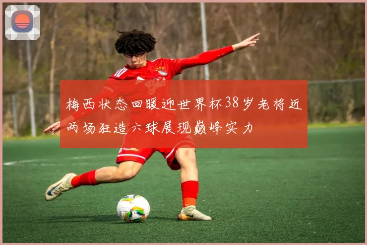 梅西状态回暖迎世界杯38岁老将近两场狂造六球展现巅峰实力
