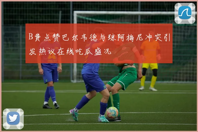 B费点赞巴尔韦德与琼阿梅尼冲突引发热议在线吃瓜盛况