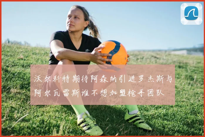 沃尔科特期待阿森纳引进罗杰斯与阿尔瓦雷斯谁不想加盟枪手团队