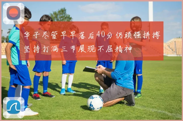 华子尽管早早落后40分仍顽强拼搏坚持打满三节展现不屈精神