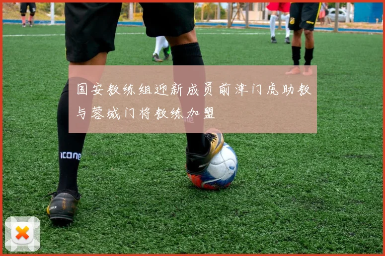 国安教练组迎新成员前津门虎助教与蓉城门将教练加盟