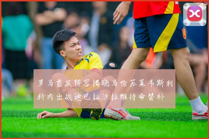 罗马首发阵容揭晓马伦苏莱韦斯利科内出战迪巴拉沙拉维待命替补