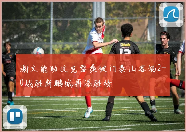 谢文能助攻克雷桑破门泰山客场2-0战胜新鹏城再添胜绩