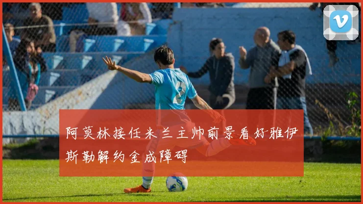 阿莫林接任米兰主帅前景看好雅伊斯勒解约金成障碍