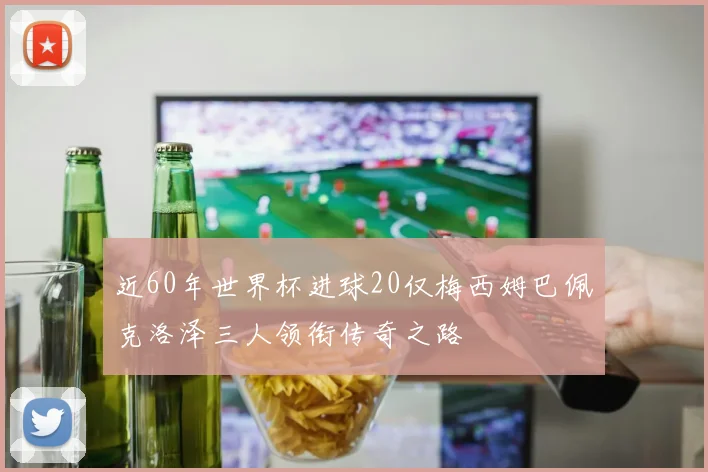 近60年世界杯进球20仅梅西姆巴佩克洛泽三人领衔传奇之路