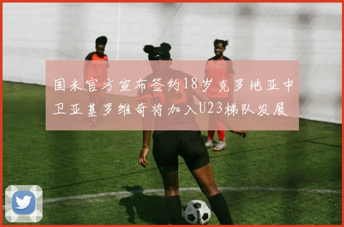 国米官方宣布签约18岁克罗地亚中卫亚基罗维奇将加入U23梯队发展