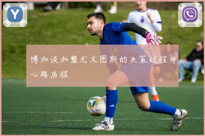 博加谈加盟尤文图斯的决策过程与心路历程