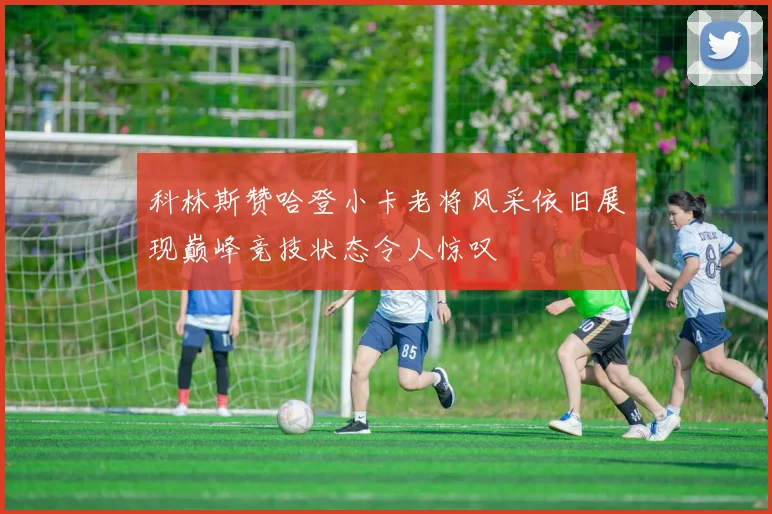科林斯赞哈登小卡老将风采依旧展现巅峰竞技状态令人惊叹