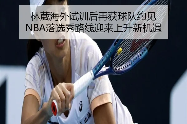 林葳海外试训后再获球队约见 NBA落选秀路线迎来上升新机遇 - ChangZheng
